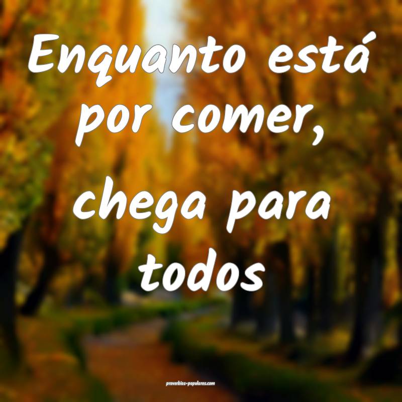 Enquanto está por comer, chega para todos ...