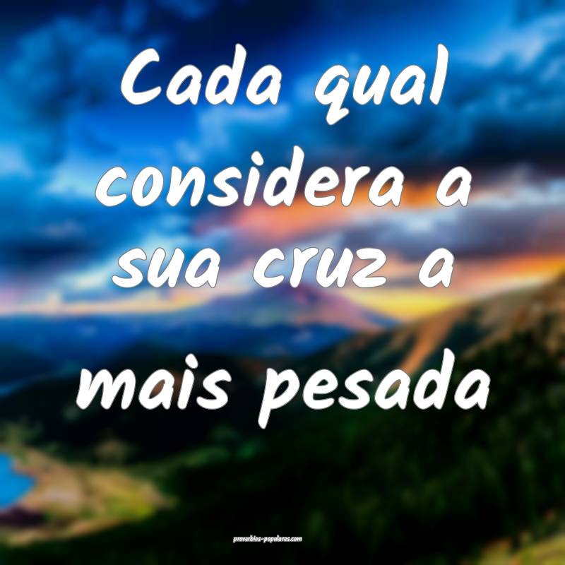 Cada qual considera a sua cruz a mais pesada...
