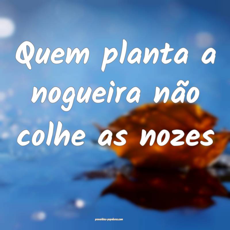 Quem planta a nogueira não colhe as nozes ...