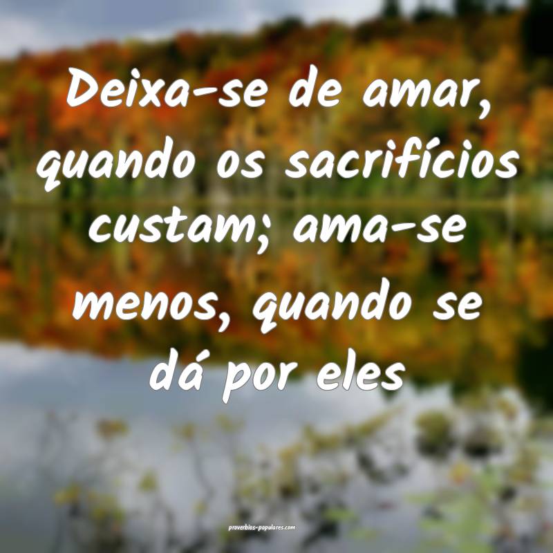 Deixa-se de amar, quando os sacrifícios custam; ama-se menos, quando ...