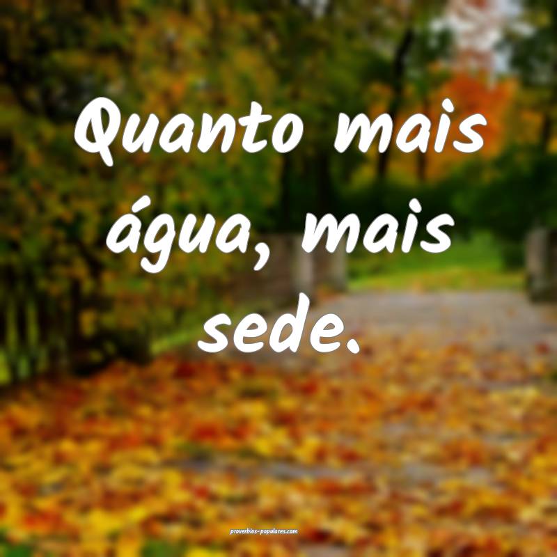 Quanto mais água, mais sede.
...