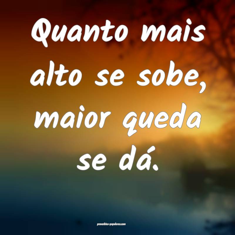 Quanto mais alto se sobe, maior queda se dá.
...