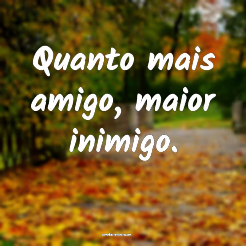 Quanto mais amigo, maior inimigo.
...
