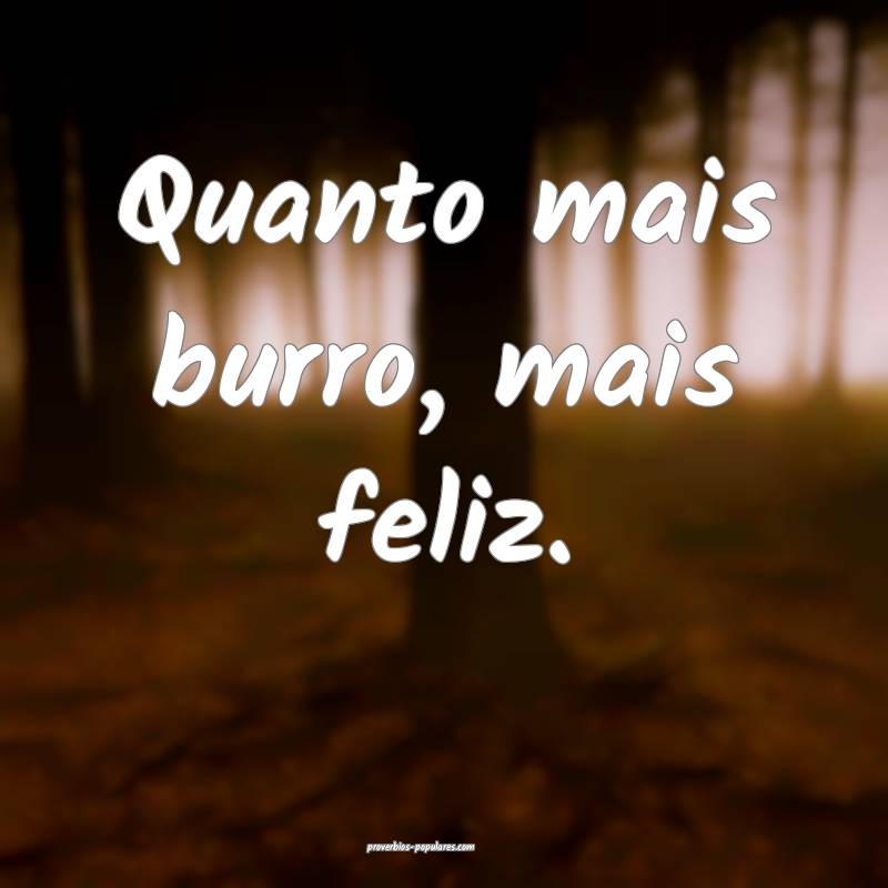 Quanto mais burro, mais feliz.
...