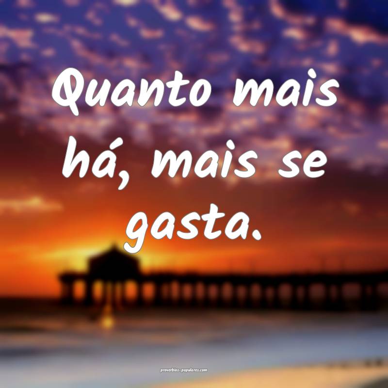 Quanto mais há, mais se gasta.
...
