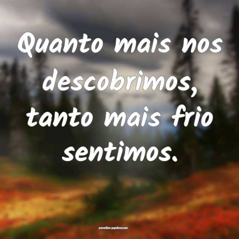 Quanto mais nos descobrimos, tanto mais frio sentimos.
...