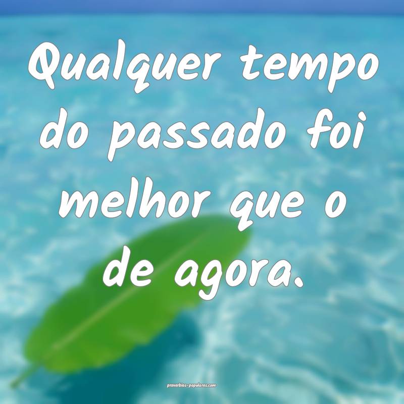 Qualquer tempo do passado foi melhor que o de agora.
...