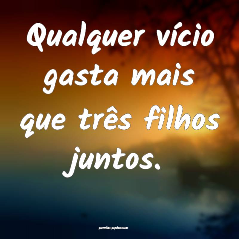 Qualquer vício gasta mais que três filhos juntos.
...