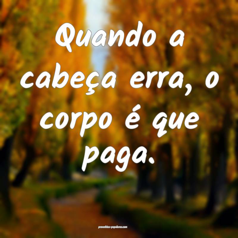 Quando a cabeça erra, o corpo é que paga.
...