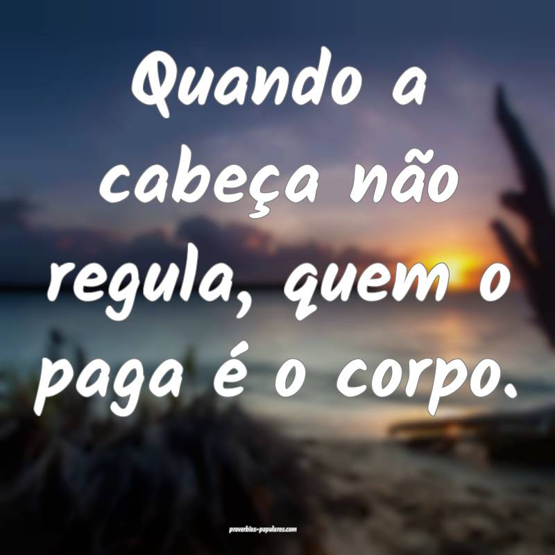 Quando a cabeça não regula, quem o paga é o corpo.
...