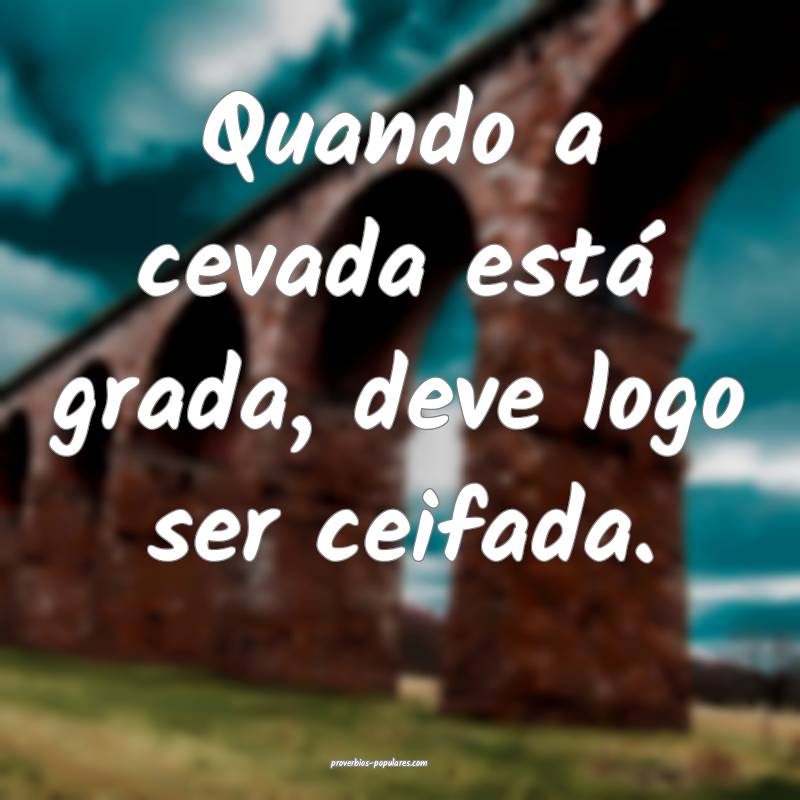 Quando a cevada está grada, deve logo ser ceifada.
...