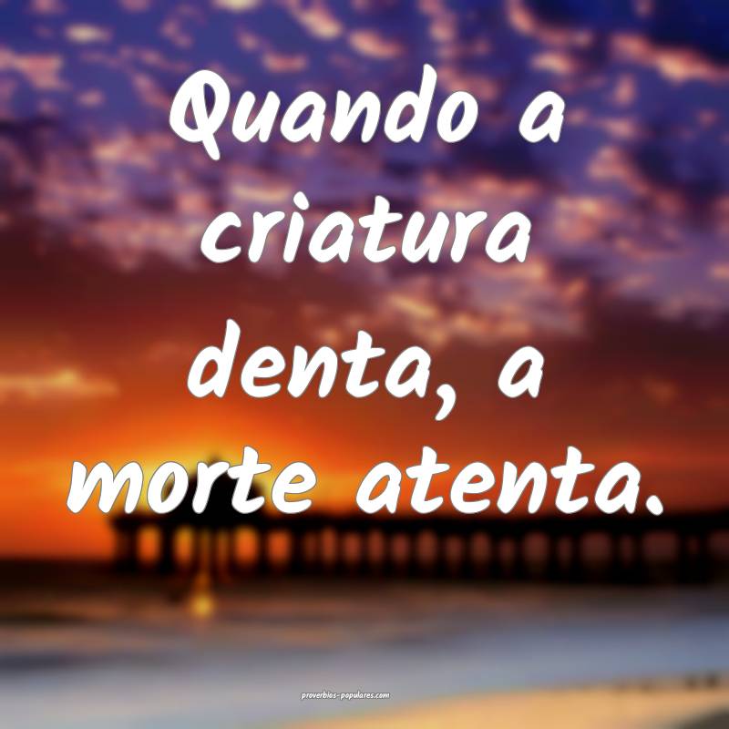 Quando a criatura denta, a morte atenta.
 ...