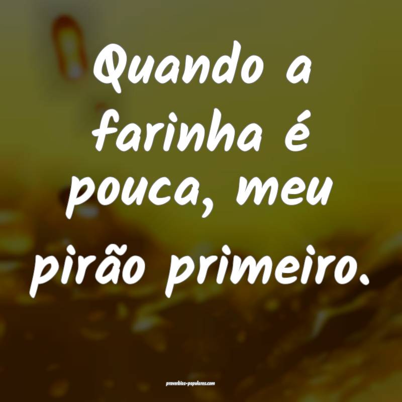 Quando a farinha é pouca, meu pirão primeiro.
 ...