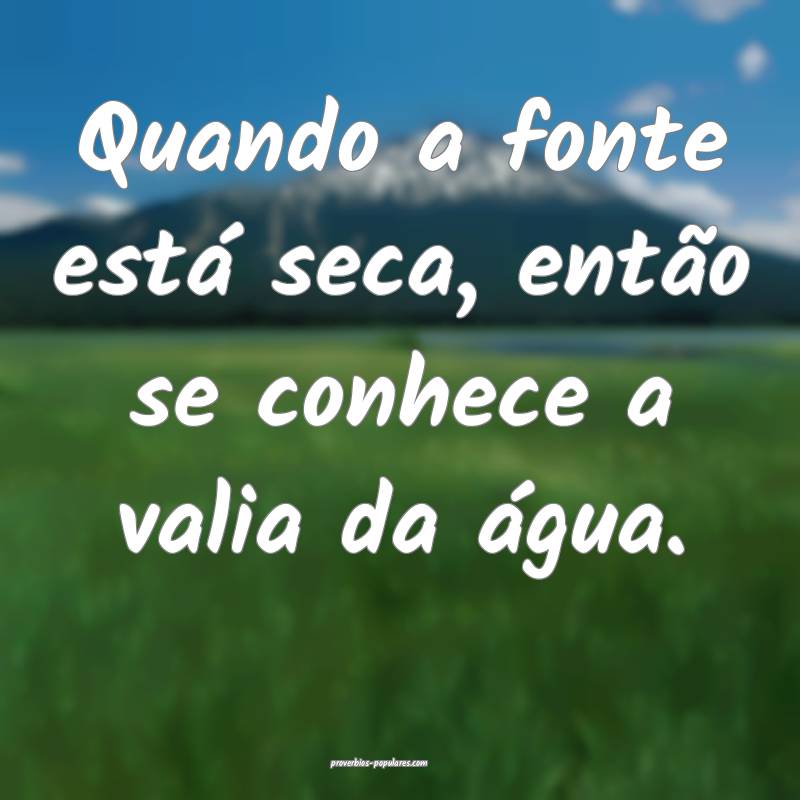 Quando a fonte está seca, então se conhece a valia da água.
...
