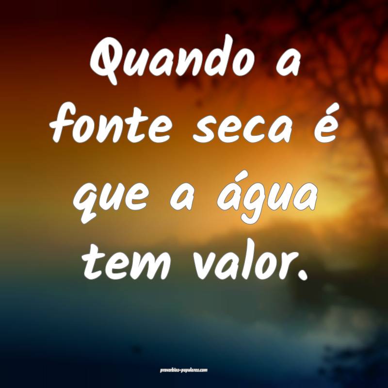 Quando a fonte seca é que a água tem valor.
...