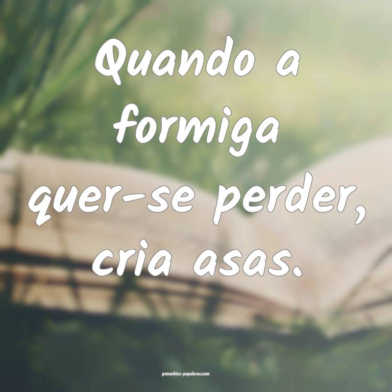 Quando a formiga quer-se perder, cria asas.
...