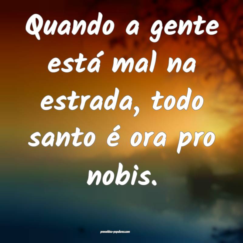 Quando a gente está mal na estrada, todo santo é ora pro nobis.
...