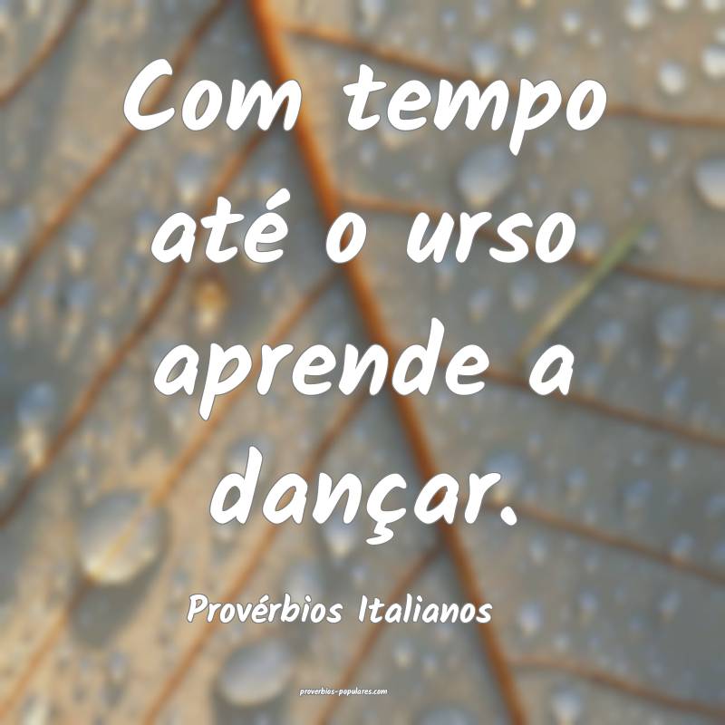 Com tempo até o urso aprende a dançar.
...