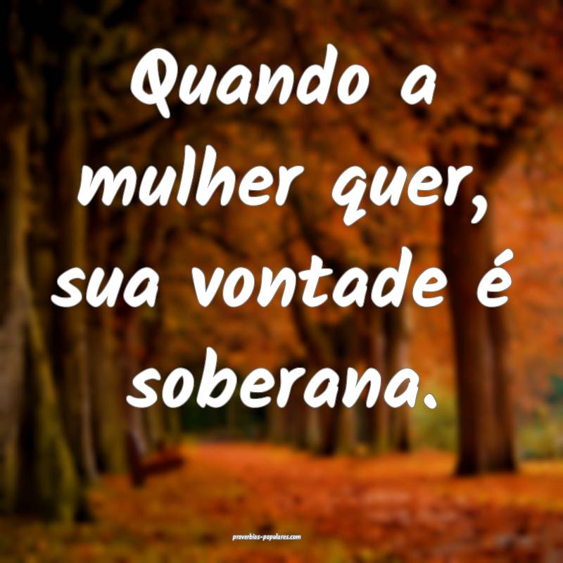 Quando a mulher quer, sua vontade é soberana.
...