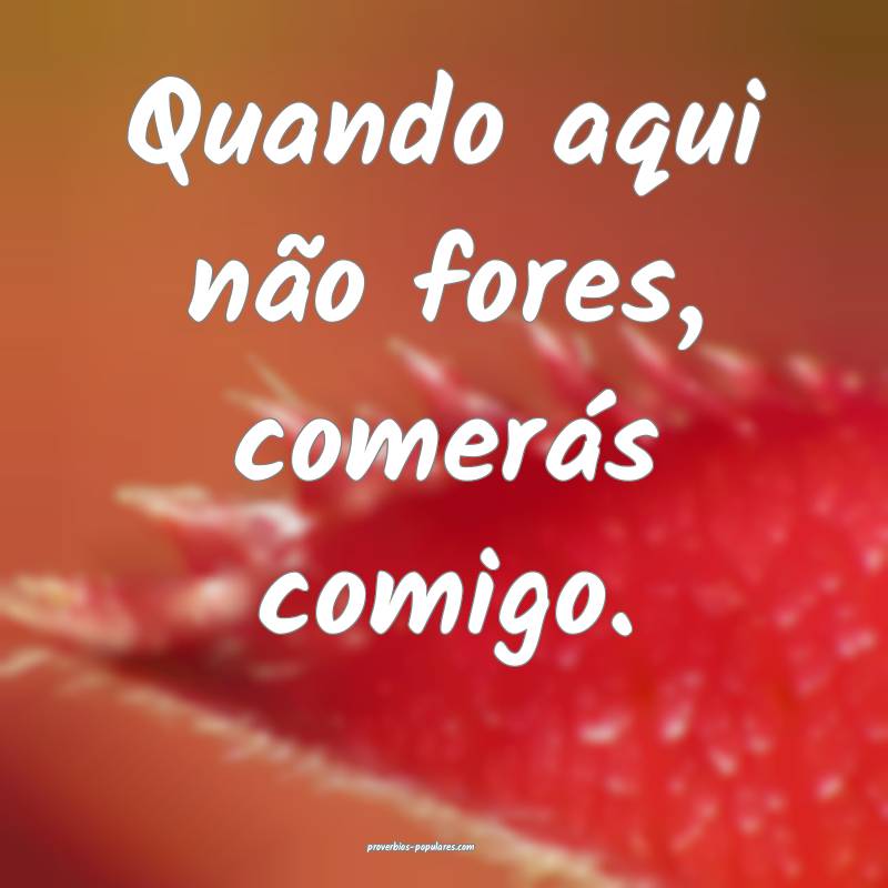 Quando aqui não fores, comerás comigo.
...