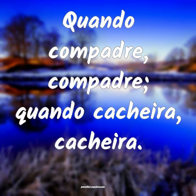 Quando compadre, compadre; quando cacheira, cacheira.
...