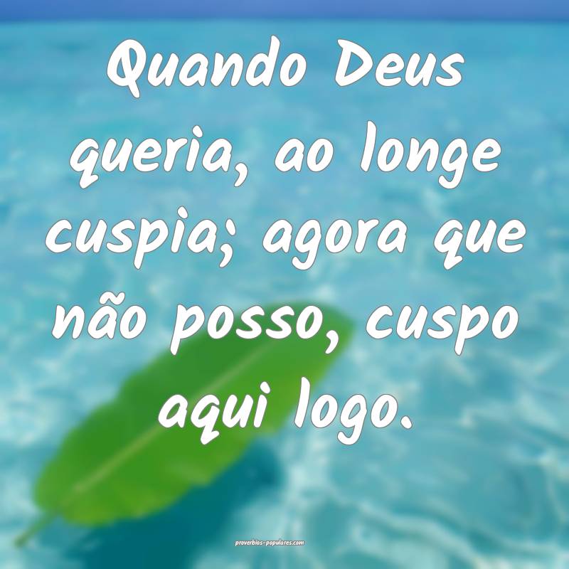 Quando Deus queria, ao longe cuspia; agora que não posso, cuspo aqui ...