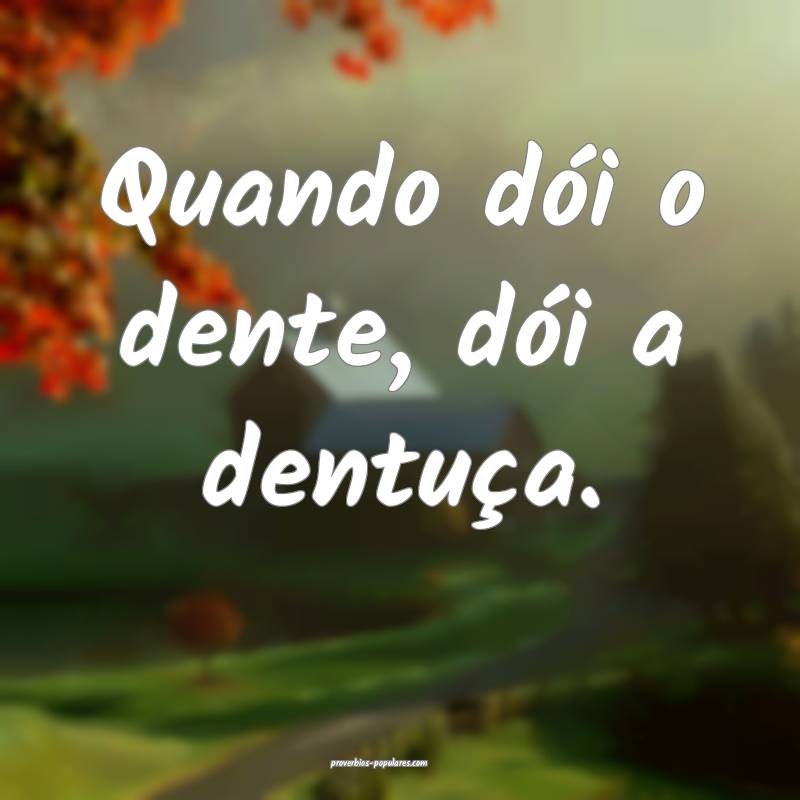 Quando dói o dente, dói a dentuça.
...