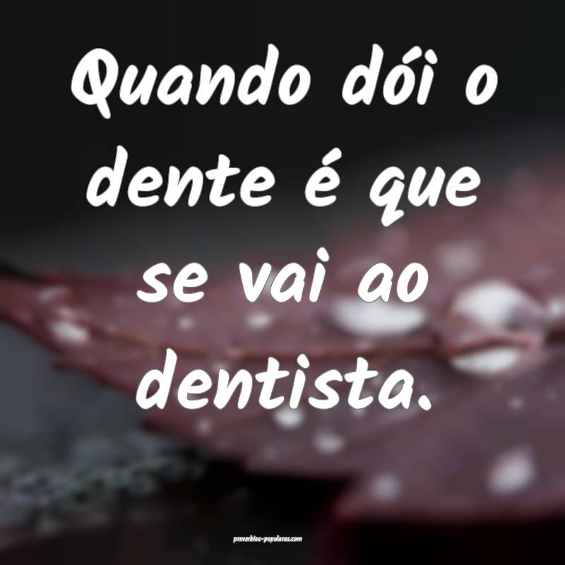 Quando dói o dente é que se vai ao dentista.
 ...