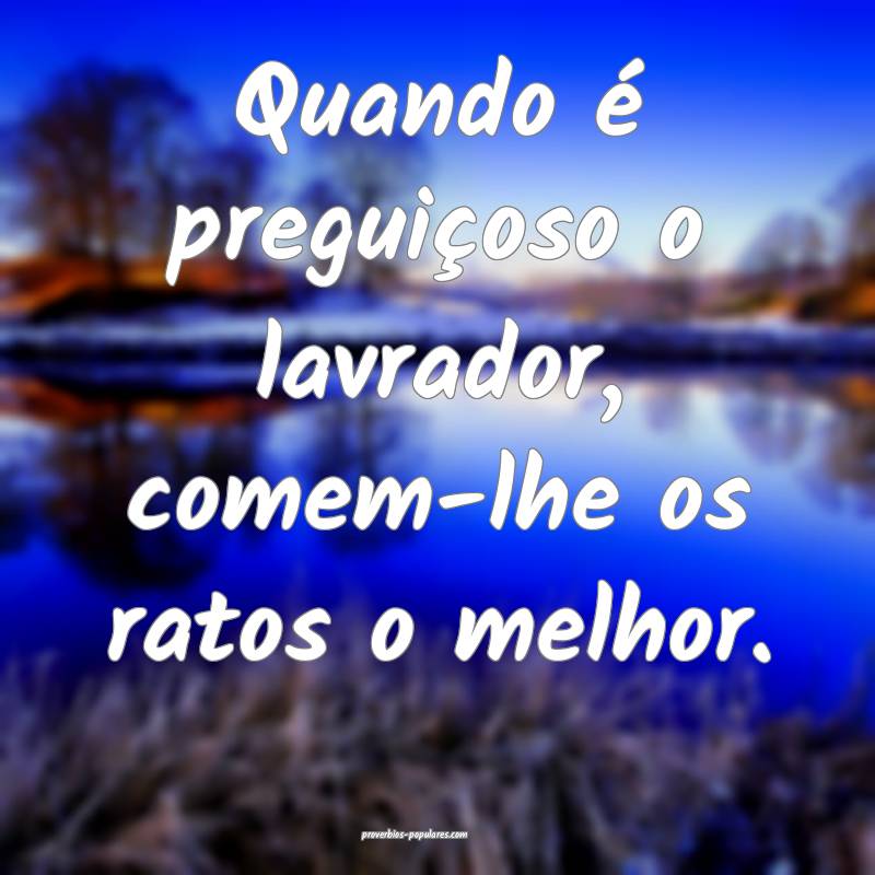 Quando é preguiçoso o lavrador, comem-lhe os ratos o melhor.
...