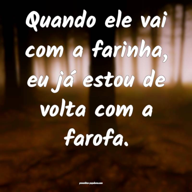 Quando ele vai com a farinha, eu já estou de volta com a farofa.
...