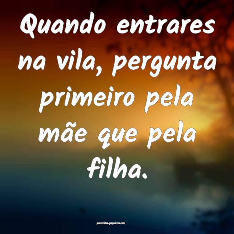 Quando entrares na vila, pergunta primeiro pela mãe que pela filha.
...