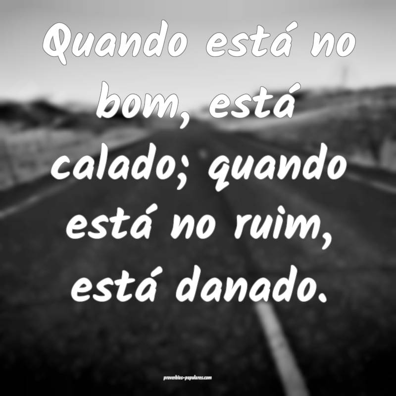 Quando está no bom, está calado; quando está no ruim, está danado....