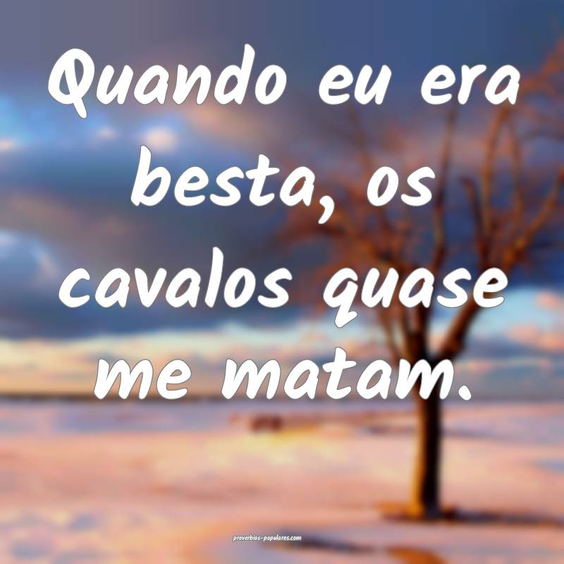 Quando eu era besta, os cavalos quase me matam.
...