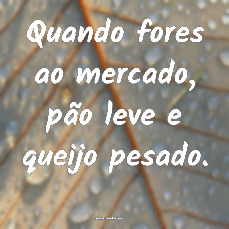 Quando fores ao mercado, pão leve e queijo pesado.
...