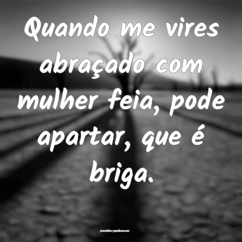 Quando me vires abraçado com mulher feia, pode apartar, que é briga....