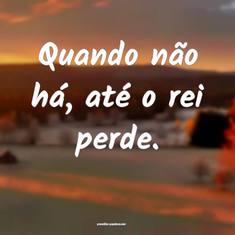 Quando não há, até o rei perde.
...