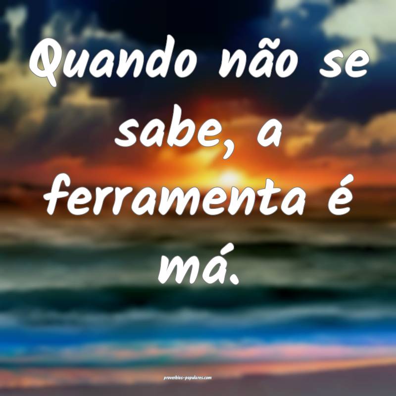 Quando não se sabe, a ferramenta é má.
 ...