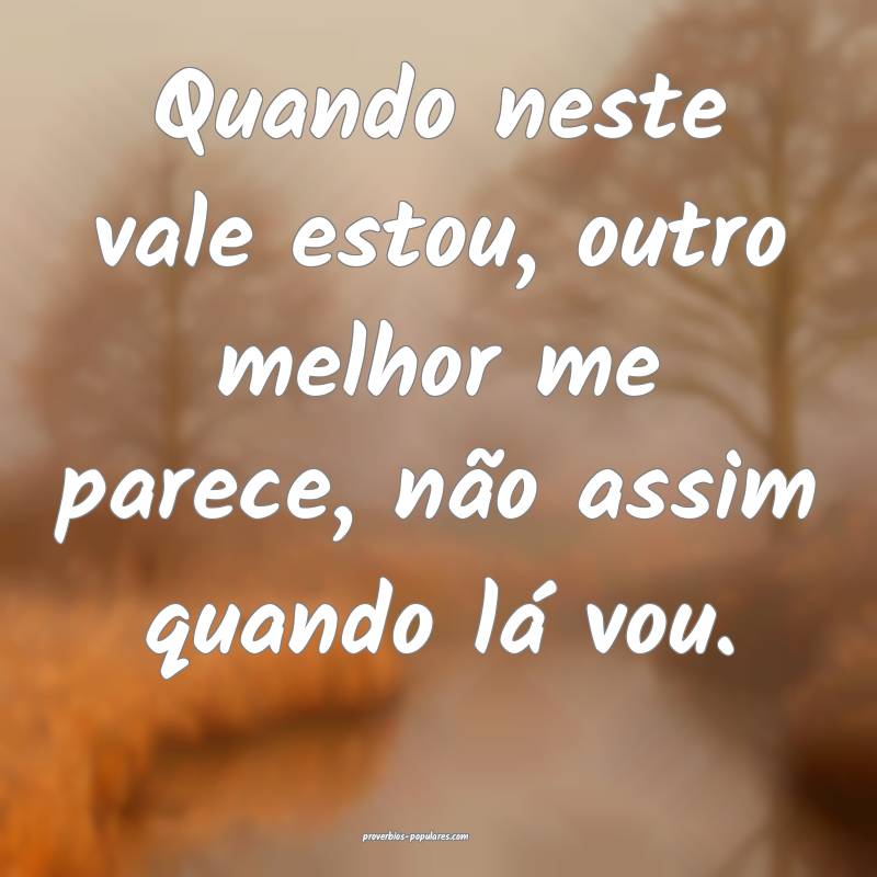 Quando neste vale estou, outro melhor me parece, não assim quando lá...