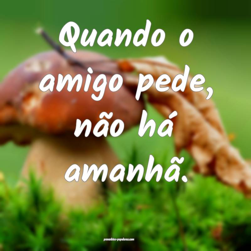 Quando o amigo pede, não há amanhã.
...