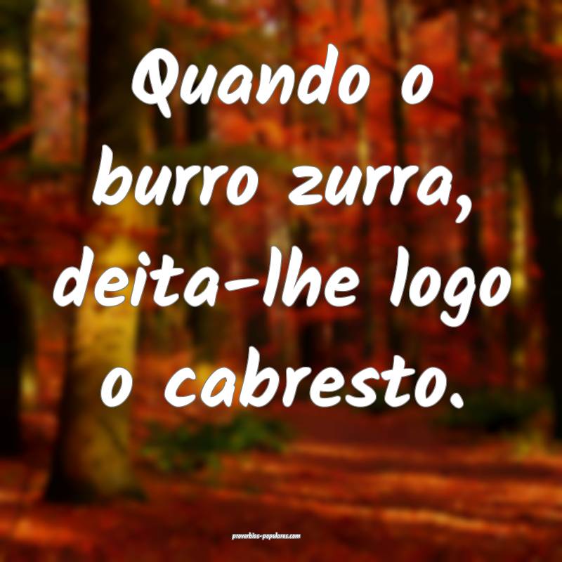 Quando o burro zurra, deita-lhe logo o cabresto.
 ...