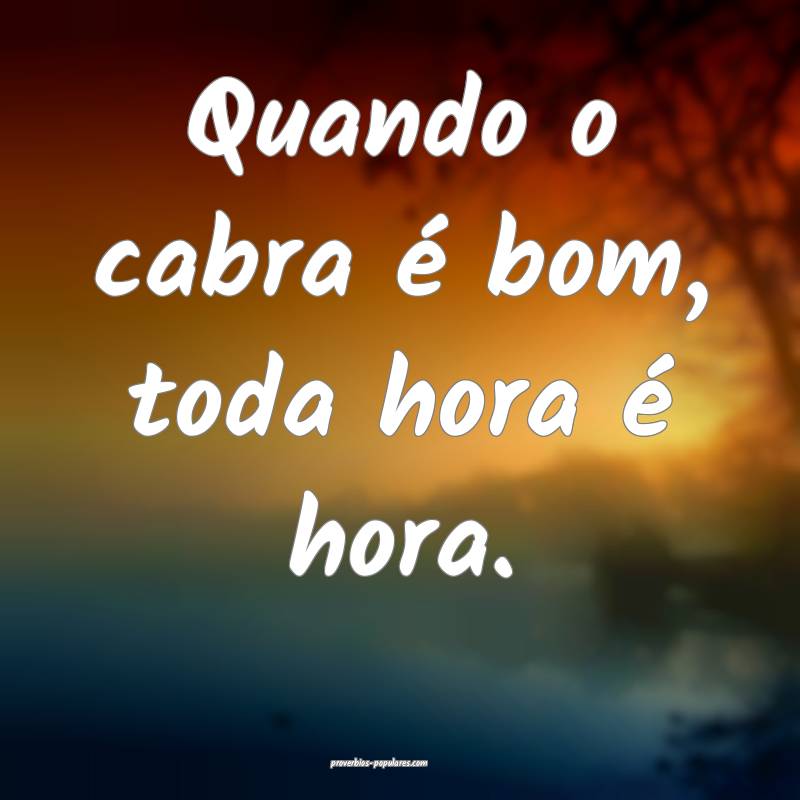 Quando o cabra é bom, toda hora é hora.
...