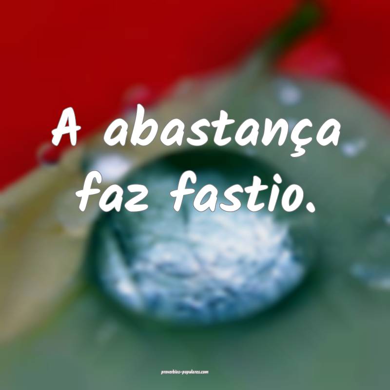 A abastança faz fastio.
...