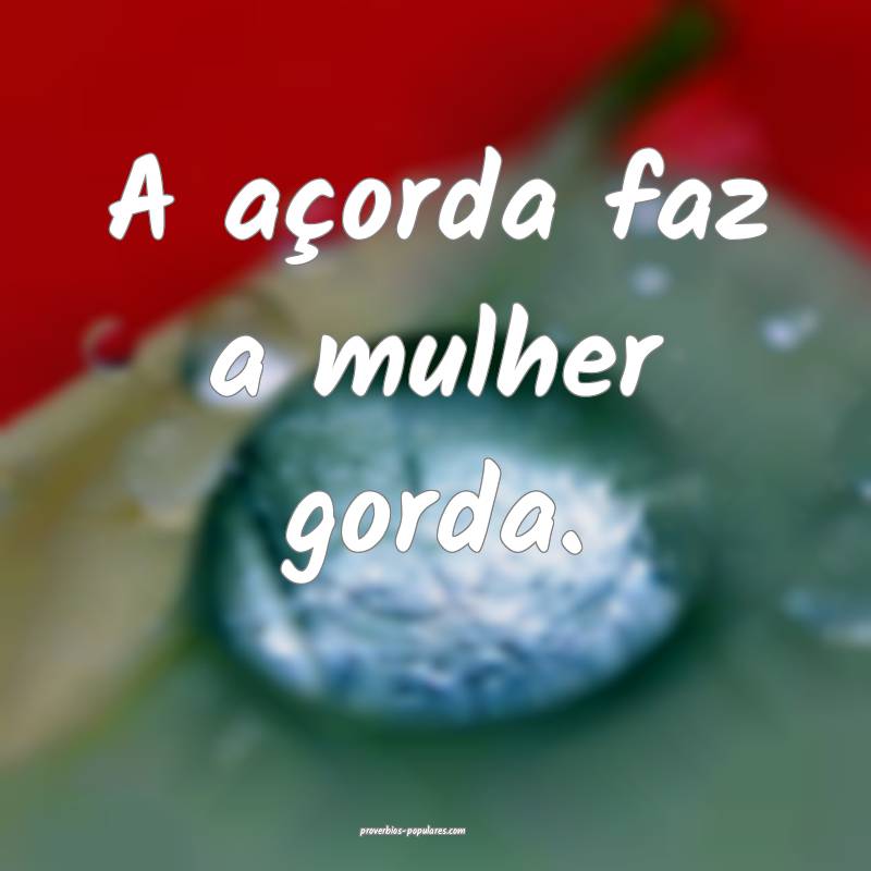 A açorda faz a mulher gorda.
...