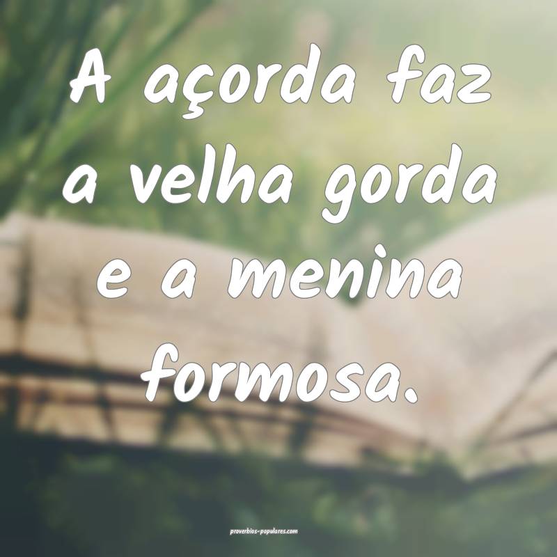A açorda faz a velha gorda e a menina formosa.
...