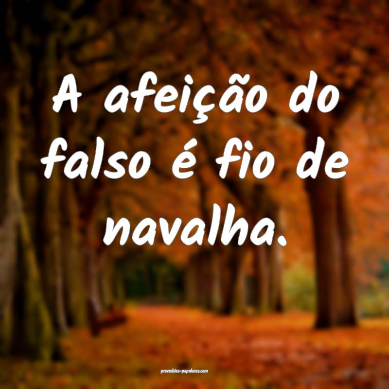A afeição do falso é fio de navalha.
 ...