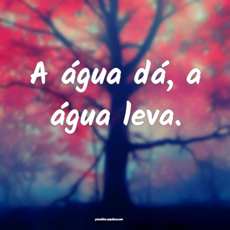 A água dá, a água leva.
...