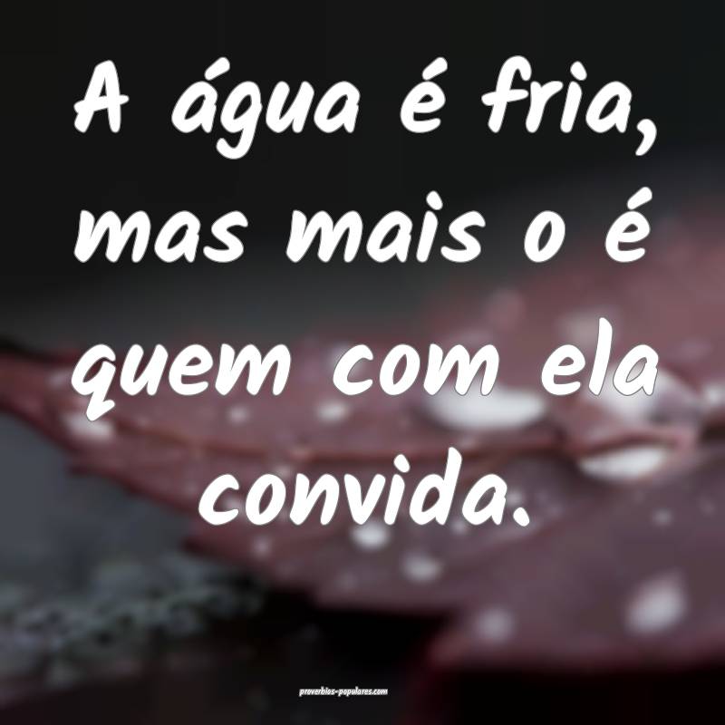 A água é fria, mas mais o é quem com ela convid ...