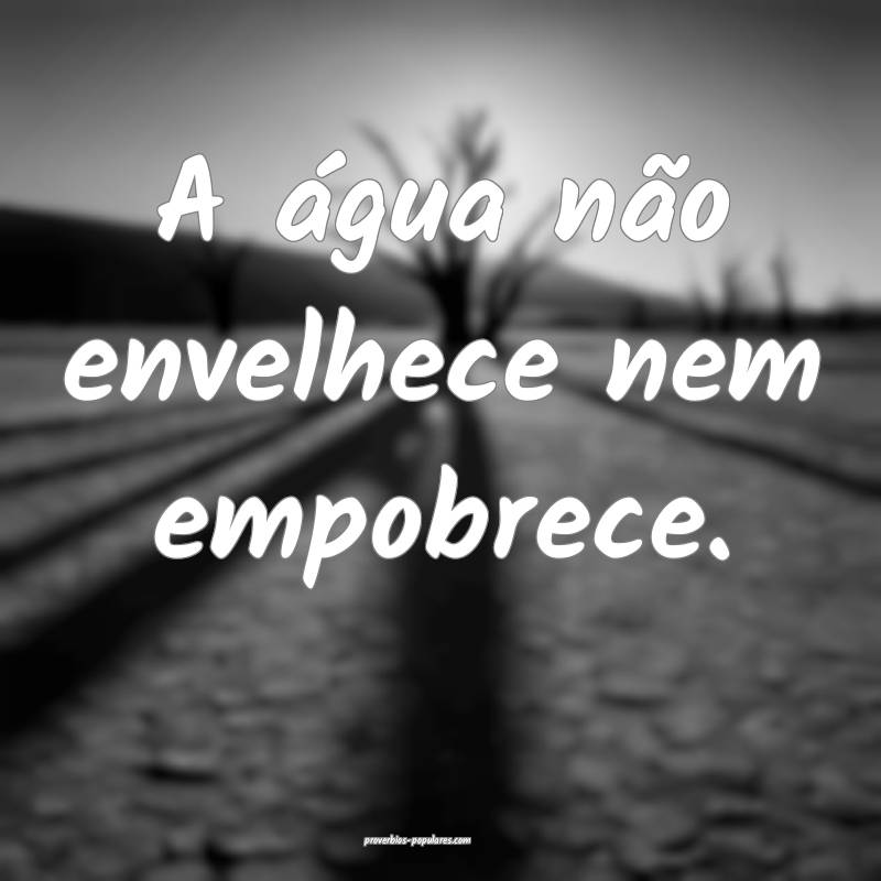 A água não envelhece nem empobrece.
...