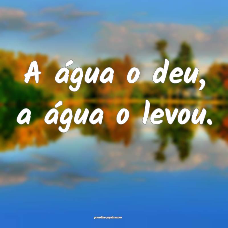 A água o deu, a água o levou.
...