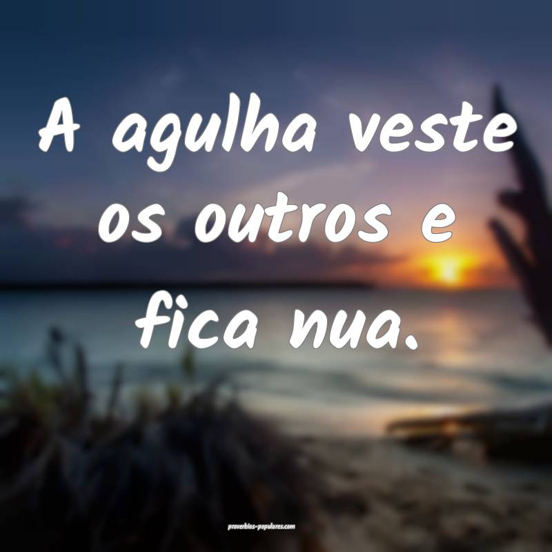 A agulha veste os outros e fica nua.
 ...